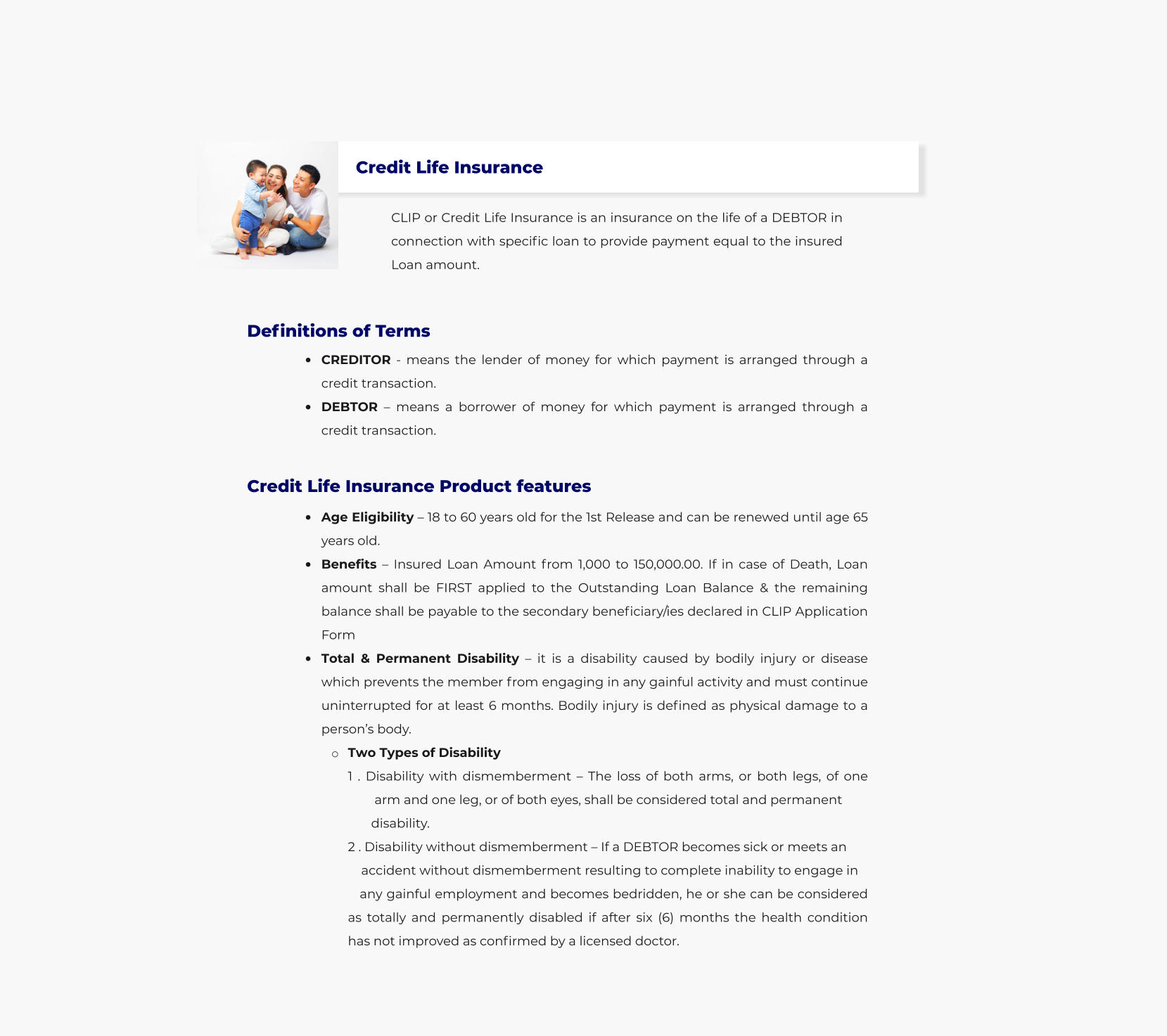 Credit Life Insurance CLIP or Credit Life Insurance is an insurance on the life of a DEBTOR in connection with specific loan to provide payment equal to the insured Loan amount.  	CREDITOR - means the lender of money for which payment is arranged through a credit transaction. 	DEBTOR  means a borrower of money for which payment is arranged through a credit transaction.  Definitions of Terms Credit Life Insurance Product features 	Age Eligibility  18 to 60 years old for the 1st Release and can be renewed until age 65 years old. 	Benefits  Insured Loan Amount from 1,000 to 150,000.00. If in case of Death, Loan amount shall be FIRST applied to the Outstanding Loan Balance & the remaining balance shall be payable to the secondary beneficiary/ies declared in CLIP Application Form 	Total & Permanent Disability  it is a disability caused by bodily injury or disease which prevents the member from engaging in any gainful activity and must continue uninterrupted for at least 6 months. Bodily injury is defined as physical damage to a persons body.  o	Two Types of Disability1 . Disability with dismemberment  The loss of both arms, or both legs, of one   	arm and one leg, or of both eyes, shall be considered total and permanent               disability.  	2 . Disability without dismemberment  If a DEBTOR becomes sick or meets an               accident without dismemberment resulting to complete inability to engage in           any gainful employment and becomes bedridden, he or she can be considered as totally and permanently disabled if after six (6) months the health condition has not improved as confirmed by a licensed doctor.